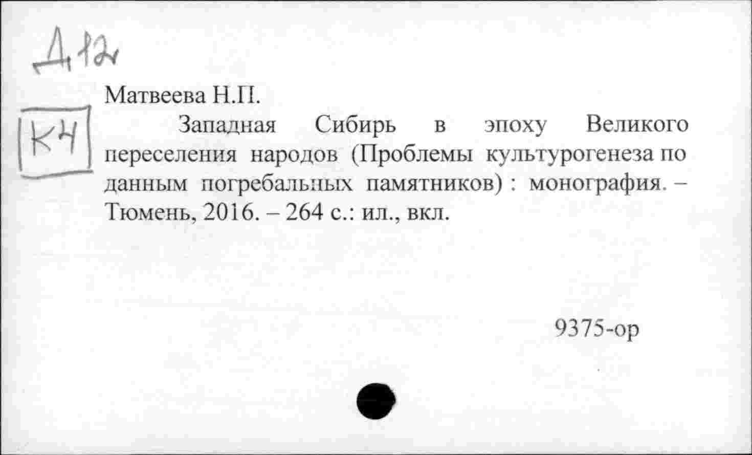 ﻿Матвеева Н.П.
Западная Сибирь в эпоху Великого переселения народов (Проблемы культурогенеза по данным погребальных памятников) : монография. -Тюмень, 2016. - 264 с.: ил., вкл.
9375-ор